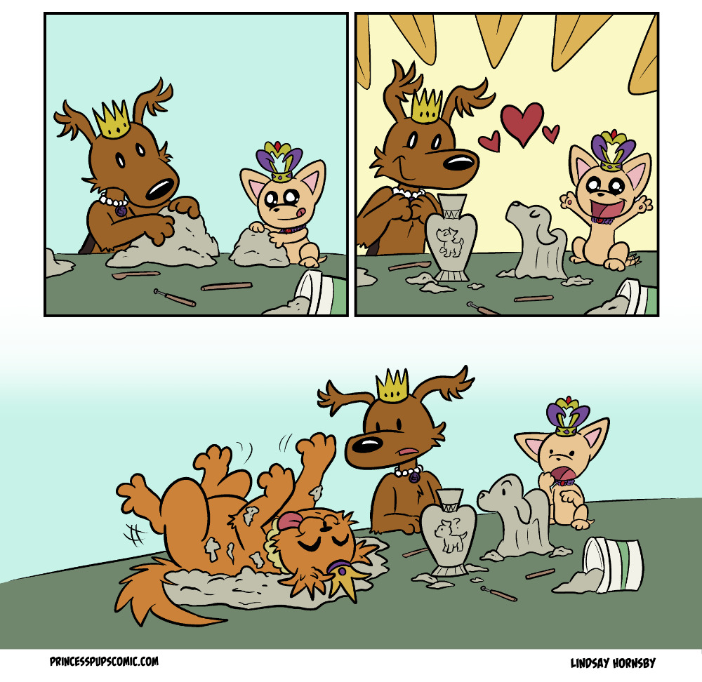 A Princess Pups comic by Lindsay Hornsby called "Clay Day" Comic Panel 1: Fluff Pup, a medium-sized brown puppy with fluffy ears, a pearl necklace and a golden crown on her head, and TeaCup Pup, a peach-colored teacup chihuahua wearing a gold and purple crown, are both working attentively on large lumps of modeling clay. TeaCup Pup is sitting directly on the table while working. Several sculpting tools and an open bucket of clay sit on the table as well. Comic Panel 2: A very ta-da feeling panel where Fluff Pup and TeaCup Pup look delightedly at their sculptured art. Fluff Pup has made a vase that appears somewhat inspired by art of ancient Greece with delicate triangular patterns at the top of the vase and a dignified dog standing in the middle. Meanwhile, TeaCup Pup has sculpted a dog with eyes closed majestically, head tilted up and long, flowing fur that covers the feet. Comic Panel 3: Fluff Pup and TeaCup Pup are staring confused and a little puzzled further down the table. Itâ€™s revealed Scruffy Pup, a large orange pup with a gold and purple crown, is laying on her back actively rolling back and forth on her modeling clay. She is having the time of her life with a happy expression and her tongue sticking out as lumps of clay stick to her fur.